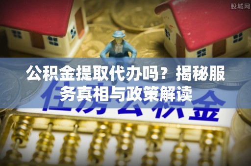 阿坝公积金提取代办吗？揭秘服务真相与政策解读