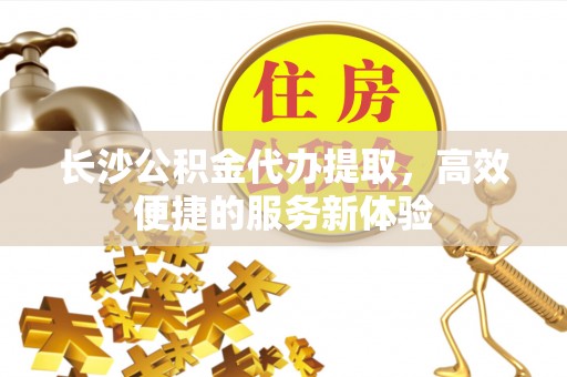 阿坝长沙公积金代办提取，高效便捷的服务新体验