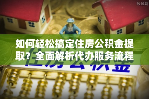 阿坝如何轻松搞定住房公积金提取？全面解析代办服务流程与优势
