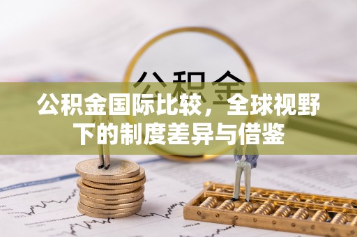 阿坝公积金国际比较，全球视野下的制度差异与借鉴