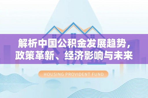 阿坝解析中国公积金发展趋势，政策革新、经济影响与未来展望