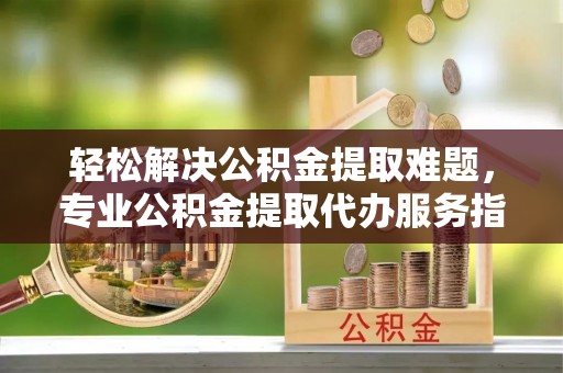 阿坝轻松解决公积金提取难题，专业公积金提取代办服务指南
