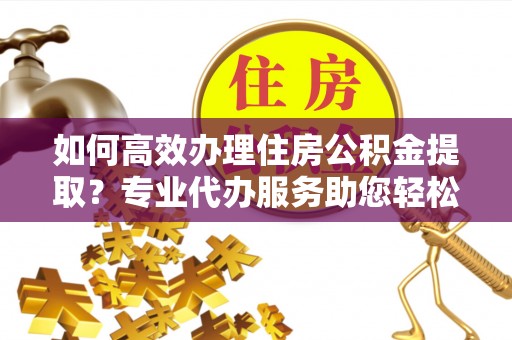 阿坝如何高效办理住房公积金提取？专业代办服务助您轻松解决难题