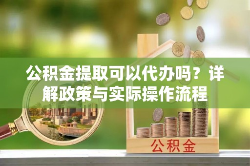 阿坝公积金提取可以代办吗？详解政策与实际操作流程