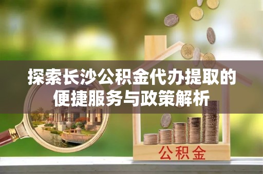 阿坝探索长沙公积金代办提取的便捷服务与政策解析