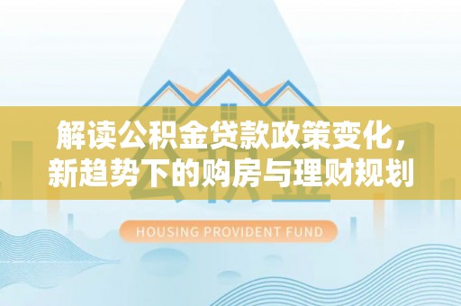 阿坝解读公积金贷款政策变化，新趋势下的购房与理财规划