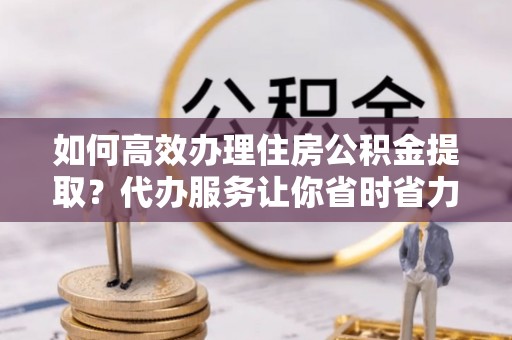 阿坝如何高效办理住房公积金提取？代办服务让你省时省力