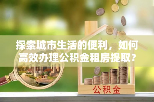 阿坝探索城市生活的便利，如何高效办理公积金租房提取？