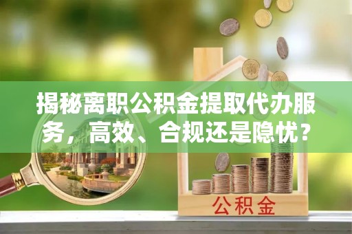 阿坝揭秘离职公积金提取代办服务，高效、合规还是隐忧？