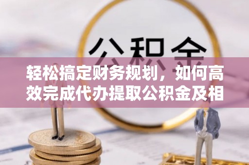 阿坝轻松搞定财务规划，如何高效完成代办提取公积金及相关事务