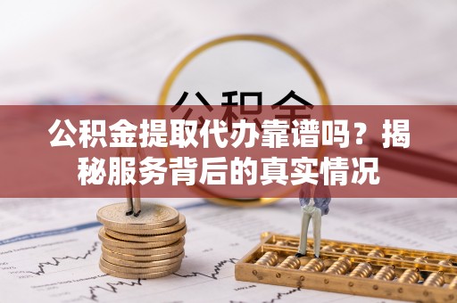 阿坝公积金提取代办靠谱吗？揭秘服务背后的真实情况