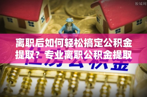 阿坝离职后如何轻松搞定公积金提取？专业离职公积金提取代办服务助你一臂之力