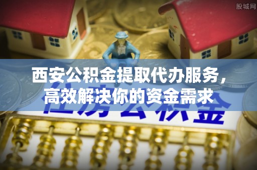 阿坝西安公积金提取代办服务，高效解决你的资金需求