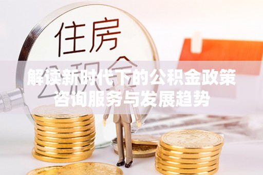 阿坝解读新时代下的公积金政策咨询服务与发展趋势
